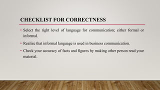 CHECKLIST FOR CORRECTNESS
• Select the right level of language for communication; either formal or
informal.
• Realize that informal language is used in business communication.
• Check your accuracy of facts and figures by making other person read your
material.
 