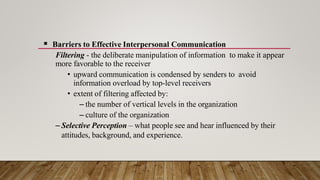  Barriers to Effective Interpersonal Communication
Filtering - the deliberate manipulation of information to make it appear
more favorable to the receiver
• upward communication is condensed by senders to avoid
information overload by top-level receivers
• extent of filtering affected by:
– the number of vertical levels in the organization
– culture of the organization
– Selective Perception – what people see and hear influenced by their
attitudes, background, and experience.
 