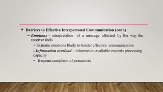  Barriers to Effective Interpersonal Communication (cont.)
– Emotions - interpretation of a message affected by the way the
receiver feels
• Extreme emotions likely to hinder effective communication
- Information overload – information available exceeds processing
capacity
• frequent complaint of executives
 