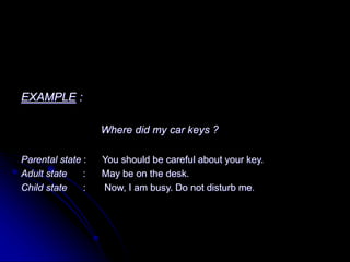 EXAMPLE :
Where did my car keys ?
Parental state : You should be careful about your key.
Adult state : May be on the desk.
Child state : Now, I am busy. Do not disturb me.
 
