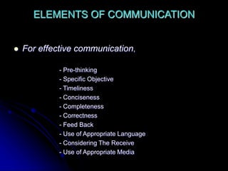 ELEMENTS OF COMMUNICATION
 For effective communication,
- Pre-thinking
- Specific Objective
- Timeliness
- Conciseness
- Completeness
- Correctness
- Feed Back
- Use of Appropriate Language
- Considering The Receive
- Use of Appropriate Media
 