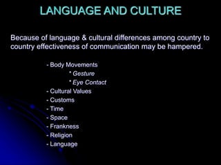 LANGUAGE AND CULTURE
Because of language & cultural differences among country to
country effectiveness of communication may be hampered.
- Body Movements
* Gesture
* Eye Contact
- Cultural Values
- Customs
- Time
- Space
- Frankness
- Religion
- Language
 