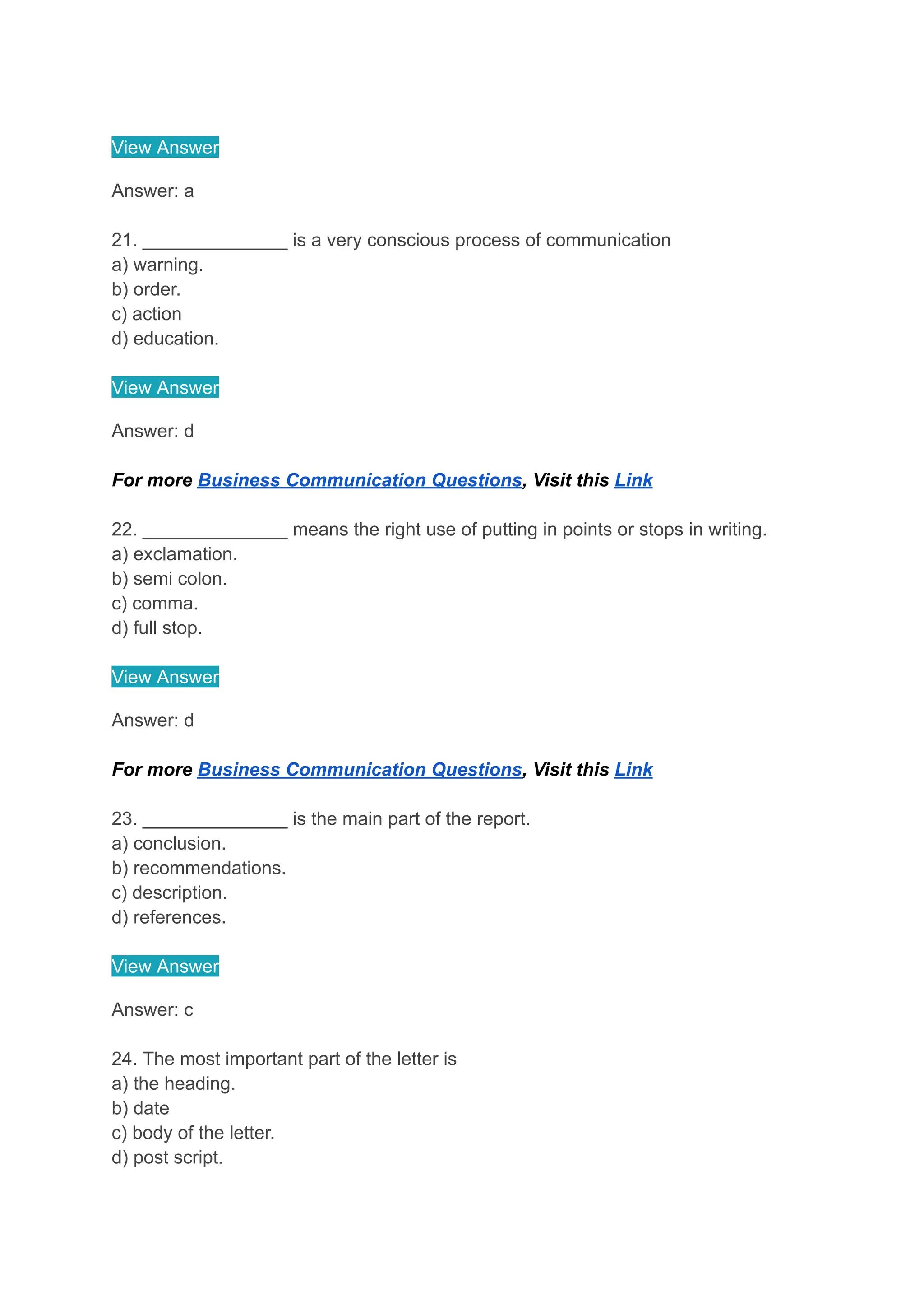 View Answer
Answer: a
21. ______________ is a very conscious process of communication
a) warning.
b) order.
c) action
d) education.
View Answer
Answer: d
For more Business Communication Questions, Visit this Link
22. ______________ means the right use of putting in points or stops in writing.
a) exclamation.
b) semi colon.
c) comma.
d) full stop.
View Answer
Answer: d
For more Business Communication Questions, Visit this Link
23. ______________ is the main part of the report.
a) conclusion.
b) recommendations.
c) description.
d) references.
View Answer
Answer: c
24. The most important part of the letter is
a) the heading.
b) date
c) body of the letter.
d) post script.
 