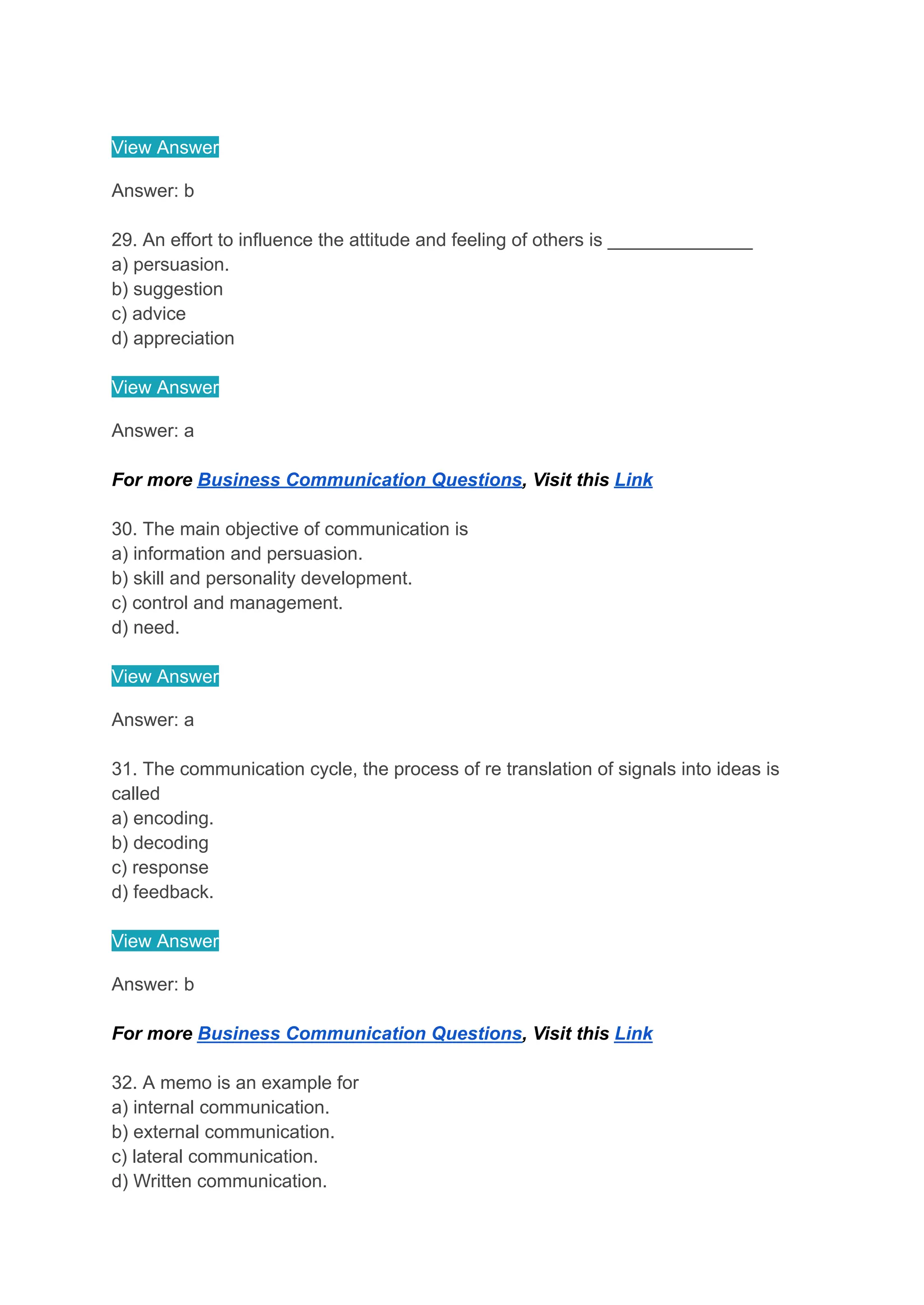 View Answer
Answer: b
29. An effort to influence the attitude and feeling of others is ______________
a) persuasion.
b) suggestion
c) advice
d) appreciation
View Answer
Answer: a
For more Business Communication Questions, Visit this Link
30. The main objective of communication is
a) information and persuasion.
b) skill and personality development.
c) control and management.
d) need.
View Answer
Answer: a
31. The communication cycle, the process of re translation of signals into ideas is
called
a) encoding.
b) decoding
c) response
d) feedback.
View Answer
Answer: b
For more Business Communication Questions, Visit this Link
32. A memo is an example for
a) internal communication.
b) external communication.
c) lateral communication.
d) Written communication.
 