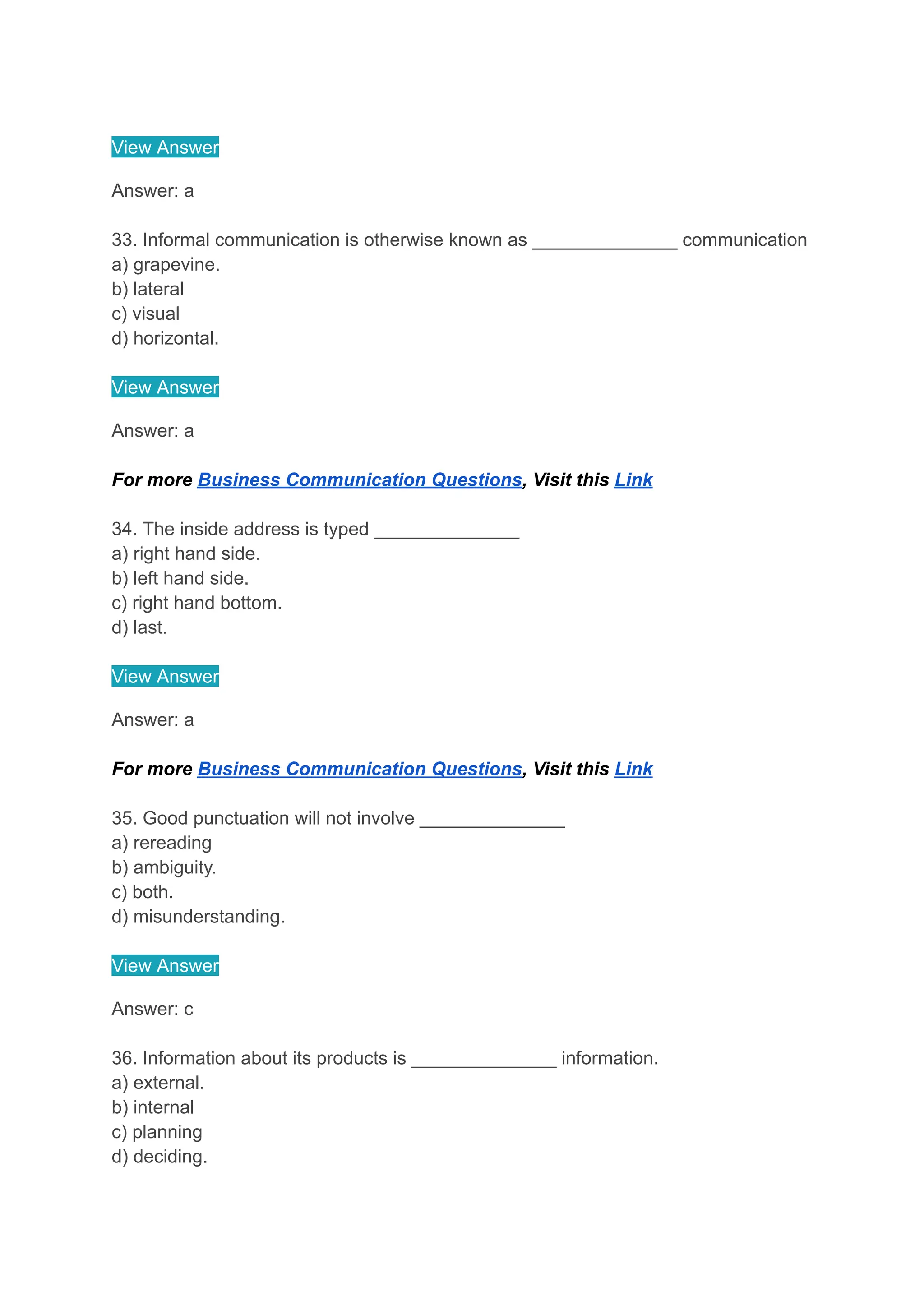 View Answer
Answer: a
33. Informal communication is otherwise known as ______________ communication
a) grapevine.
b) lateral
c) visual
d) horizontal.
View Answer
Answer: a
For more Business Communication Questions, Visit this Link
34. The inside address is typed ______________
a) right hand side.
b) left hand side.
c) right hand bottom.
d) last.
View Answer
Answer: a
For more Business Communication Questions, Visit this Link
35. Good punctuation will not involve ______________
a) rereading
b) ambiguity.
c) both.
d) misunderstanding.
View Answer
Answer: c
36. Information about its products is ______________ information.
a) external.
b) internal
c) planning
d) deciding.
 