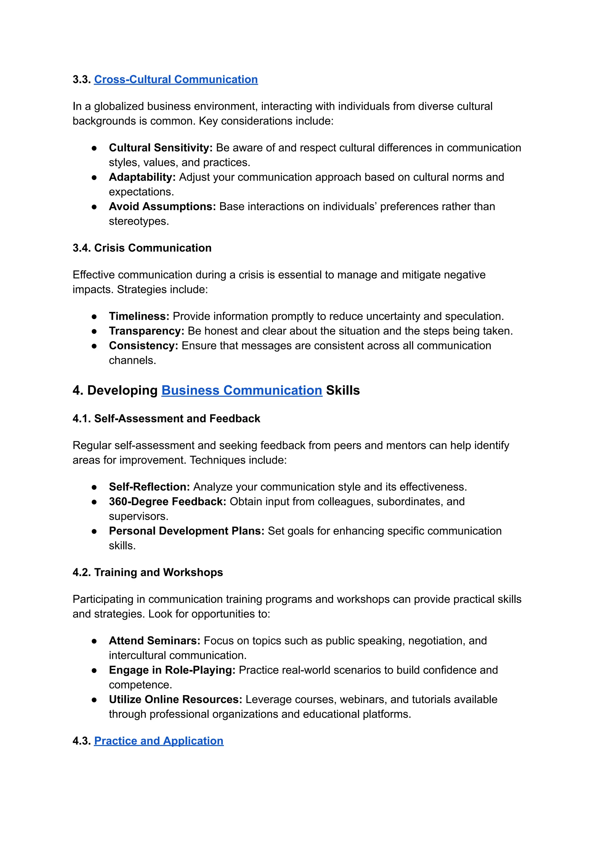 3.3. Cross-Cultural Communication
In a globalized business environment, interacting with individuals from diverse cultural
backgrounds is common. Key considerations include:
● Cultural Sensitivity: Be aware of and respect cultural differences in communication
styles, values, and practices.
● Adaptability: Adjust your communication approach based on cultural norms and
expectations.
● Avoid Assumptions: Base interactions on individuals’ preferences rather than
stereotypes.
3.4. Crisis Communication
Effective communication during a crisis is essential to manage and mitigate negative
impacts. Strategies include:
● Timeliness: Provide information promptly to reduce uncertainty and speculation.
● Transparency: Be honest and clear about the situation and the steps being taken.
● Consistency: Ensure that messages are consistent across all communication
channels.
4. Developing Business Communication Skills
4.1. Self-Assessment and Feedback
Regular self-assessment and seeking feedback from peers and mentors can help identify
areas for improvement. Techniques include:
● Self-Reflection: Analyze your communication style and its effectiveness.
● 360-Degree Feedback: Obtain input from colleagues, subordinates, and
supervisors.
● Personal Development Plans: Set goals for enhancing specific communication
skills.
4.2. Training and Workshops
Participating in communication training programs and workshops can provide practical skills
and strategies. Look for opportunities to:
● Attend Seminars: Focus on topics such as public speaking, negotiation, and
intercultural communication.
● Engage in Role-Playing: Practice real-world scenarios to build confidence and
competence.
● Utilize Online Resources: Leverage courses, webinars, and tutorials available
through professional organizations and educational platforms.
4.3. Practice and Application
 