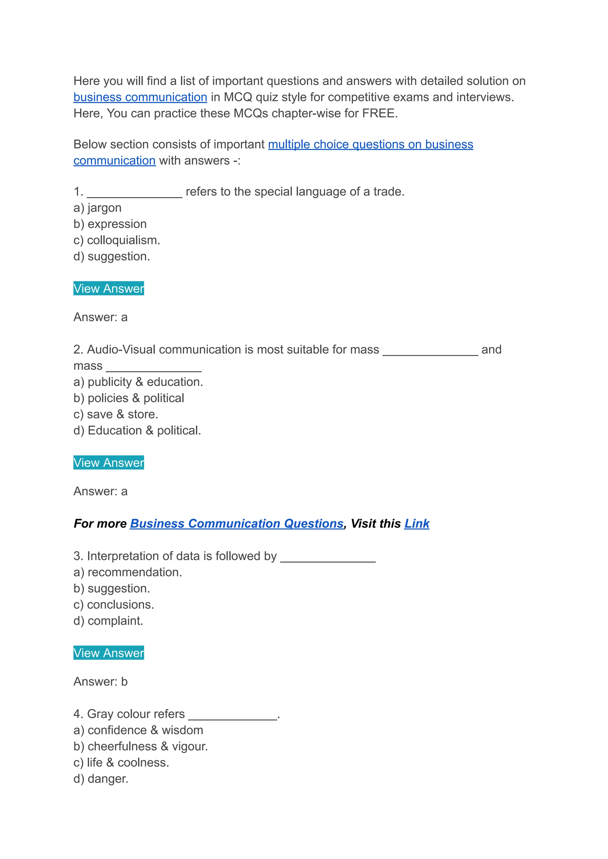 Here you will find a list of important questions and answers with detailed solution on
business communication in MCQ quiz style for competitive exams and interviews.
Here, You can practice these MCQs chapter-wise for FREE.
Below section consists of important multiple choice questions on business
communication with answers -:
1. ______________ refers to the special language of a trade.
a) jargon
b) expression
c) colloquialism.
d) suggestion.
View Answer
Answer: a
2. Audio-Visual communication is most suitable for mass ______________ and
mass ______________
a) publicity & education.
b) policies & political
c) save & store.
d) Education & political.
View Answer
Answer: a
For more Business Communication Questions, Visit this Link
3. Interpretation of data is followed by ______________
a) recommendation.
b) suggestion.
c) conclusions.
d) complaint.
View Answer
Answer: b
4. Gray colour refers _____________.
a) confidence & wisdom
b) cheerfulness & vigour.
c) life & coolness.
d) danger.
 
