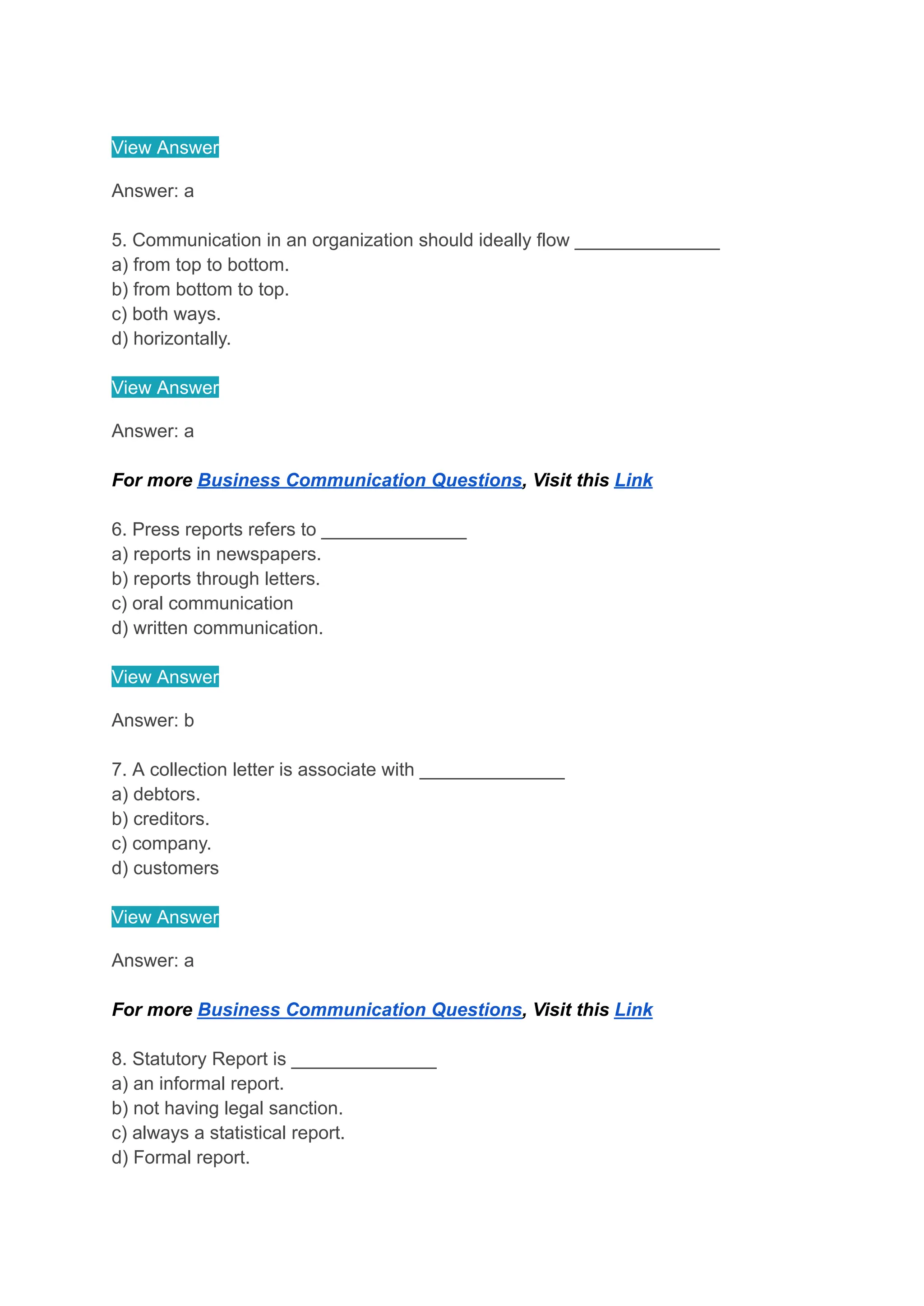 View Answer
Answer: a
5. Communication in an organization should ideally flow ______________
a) from top to bottom.
b) from bottom to top.
c) both ways.
d) horizontally.
View Answer
Answer: a
For more Business Communication Questions, Visit this Link
6. Press reports refers to ______________
a) reports in newspapers.
b) reports through letters.
c) oral communication
d) written communication.
View Answer
Answer: b
7. A collection letter is associate with ______________
a) debtors.
b) creditors.
c) company.
d) customers
View Answer
Answer: a
For more Business Communication Questions, Visit this Link
8. Statutory Report is ______________
a) an informal report.
b) not having legal sanction.
c) always a statistical report.
d) Formal report.
 
