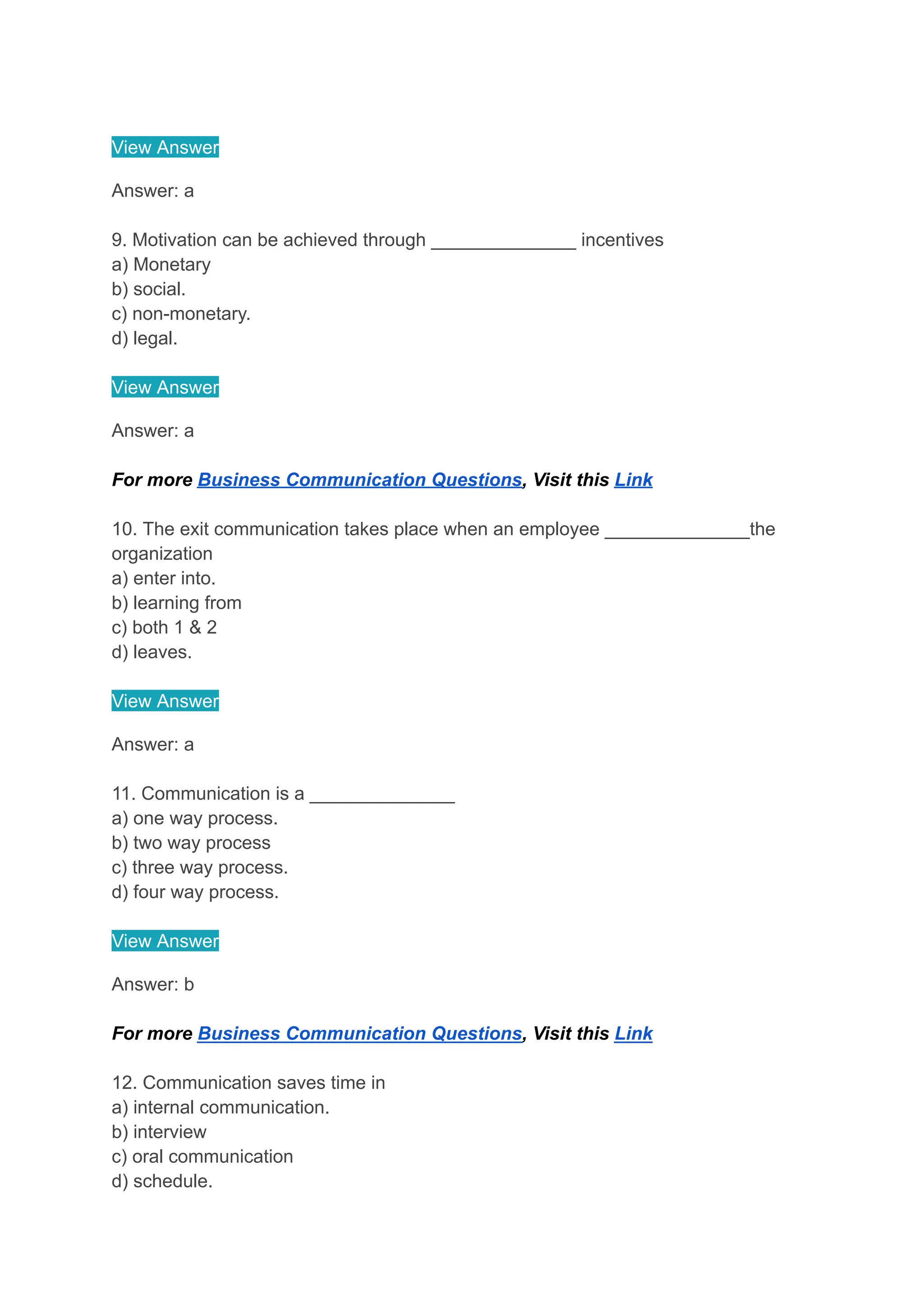 View Answer
Answer: a
9. Motivation can be achieved through ______________ incentives
a) Monetary
b) social.
c) non-monetary.
d) legal.
View Answer
Answer: a
For more Business Communication Questions, Visit this Link
10. The exit communication takes place when an employee ______________the
organization
a) enter into.
b) learning from
c) both 1 & 2
d) leaves.
View Answer
Answer: a
11. Communication is a ______________
a) one way process.
b) two way process
c) three way process.
d) four way process.
View Answer
Answer: b
For more Business Communication Questions, Visit this Link
12. Communication saves time in
a) internal communication.
b) interview
c) oral communication
d) schedule.
 