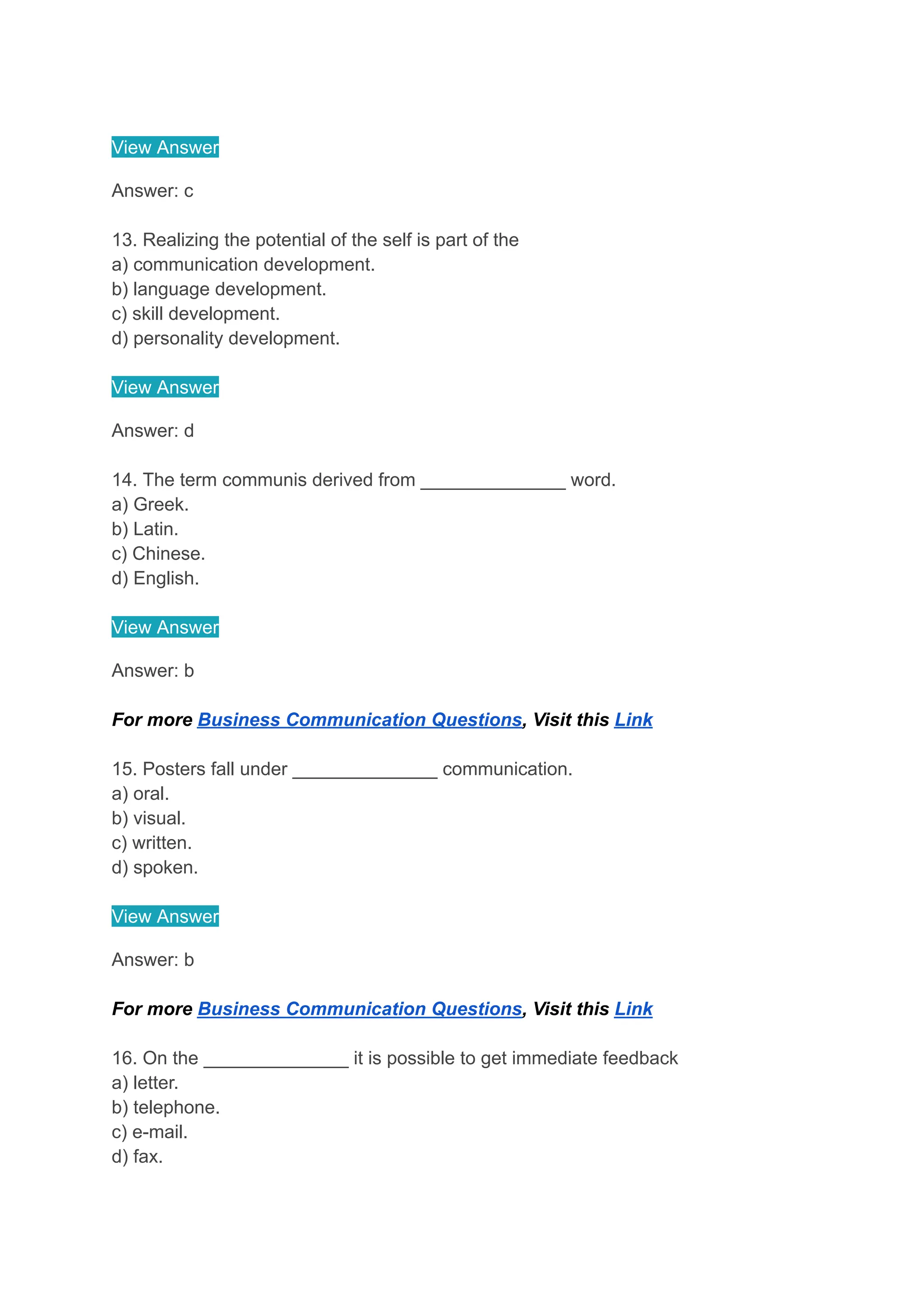 View Answer
Answer: c
13. Realizing the potential of the self is part of the
a) communication development.
b) language development.
c) skill development.
d) personality development.
View Answer
Answer: d
14. The term communis derived from ______________ word.
a) Greek.
b) Latin.
c) Chinese.
d) English.
View Answer
Answer: b
For more Business Communication Questions, Visit this Link
15. Posters fall under ______________ communication.
a) oral.
b) visual.
c) written.
d) spoken.
View Answer
Answer: b
For more Business Communication Questions, Visit this Link
16. On the ______________ it is possible to get immediate feedback
a) letter.
b) telephone.
c) e-mail.
d) fax.
 
