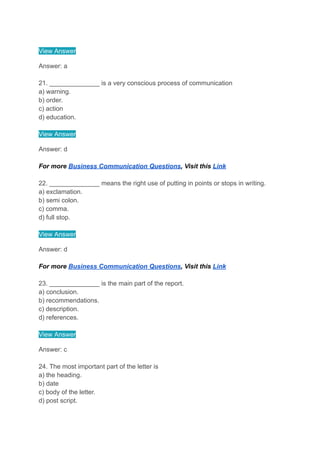 View Answer
Answer: a
21. ______________ is a very conscious process of communication
a) warning.
b) order.
c) action
d) education.
View Answer
Answer: d
For more Business Communication Questions, Visit this Link
22. ______________ means the right use of putting in points or stops in writing.
a) exclamation.
b) semi colon.
c) comma.
d) full stop.
View Answer
Answer: d
For more Business Communication Questions, Visit this Link
23. ______________ is the main part of the report.
a) conclusion.
b) recommendations.
c) description.
d) references.
View Answer
Answer: c
24. The most important part of the letter is
a) the heading.
b) date
c) body of the letter.
d) post script.
 