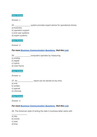 View Answer
Answer: c
25. ______________ system provides expert advice for operational chores.
a) business.
b) operation support
c) end user systems
d) expert systems.
View Answer
Answer: d
For more Business Communication Questions, Visit this Link
26. ______________ computers operates by measuring.
a) analog
b) digital.
c) hybrid.
d) main frame.
View Answer
Answer: a
27. An ______________ report can be denied at any time
a) oral.
b) written.
c) special
d) informal.
View Answer
Answer: a
For more Business Communication Questions, Visit this Link
28. The American style of writing the date in business letter starts with
______________
a) day.
b) month.
c) year.
d) time
 