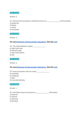 View Answer
Answer: a
33. Informal communication is otherwise known as ______________ communication
a) grapevine.
b) lateral
c) visual
d) horizontal.
View Answer
Answer: a
For more Business Communication Questions, Visit this Link
34. The inside address is typed ______________
a) right hand side.
b) left hand side.
c) right hand bottom.
d) last.
View Answer
Answer: a
For more Business Communication Questions, Visit this Link
35. Good punctuation will not involve ______________
a) rereading
b) ambiguity.
c) both.
d) misunderstanding.
View Answer
Answer: c
36. Information about its products is ______________ information.
a) external.
b) internal
c) planning
d) deciding.
 