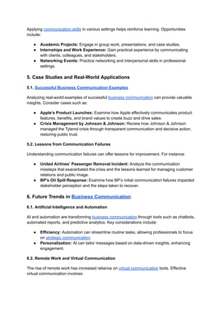 Applying communication skills in various settings helps reinforce learning. Opportunities
include:
● Academic Projects: Engage in group work, presentations, and case studies.
● Internships and Work Experience: Gain practical experience by communicating
with clients, colleagues, and stakeholders.
● Networking Events: Practice networking and interpersonal skills in professional
settings.
5. Case Studies and Real-World Applications
5.1. Successful Business Communication Examples
Analyzing real-world examples of successful business communication can provide valuable
insights. Consider cases such as:
● Apple’s Product Launches: Examine how Apple effectively communicates product
features, benefits, and brand values to create buzz and drive sales.
● Crisis Management by Johnson & Johnson: Review how Johnson & Johnson
managed the Tylenol crisis through transparent communication and decisive action,
restoring public trust.
5.2. Lessons from Communication Failures
Understanding communication failures can offer lessons for improvement. For instance:
● United Airlines’ Passenger Removal Incident: Analyze the communication
missteps that exacerbated the crisis and the lessons learned for managing customer
relations and public image.
● BP’s Oil Spill Response: Examine how BP’s initial communication failures impacted
stakeholder perception and the steps taken to recover.
6. Future Trends in Business Communication
6.1. Artificial Intelligence and Automation
AI and automation are transforming business communication through tools such as chatbots,
automated reports, and predictive analytics. Key considerations include:
● Efficiency: Automation can streamline routine tasks, allowing professionals to focus
on strategic communication.
● Personalization: AI can tailor messages based on data-driven insights, enhancing
engagement.
6.2. Remote Work and Virtual Communication
The rise of remote work has increased reliance on virtual communication tools. Effective
virtual communication involves:
 