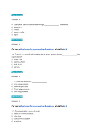 View Answer
Answer: a
9. Motivation can be achieved through ______________ incentives
a) Monetary
b) social.
c) non-monetary.
d) legal.
View Answer
Answer: a
For more Business Communication Questions, Visit this Link
10. The exit communication takes place when an employee ______________the
organization
a) enter into.
b) learning from
c) both 1 & 2
d) leaves.
View Answer
Answer: a
11. Communication is a ______________
a) one way process.
b) two way process
c) three way process.
d) four way process.
View Answer
Answer: b
For more Business Communication Questions, Visit this Link
12. Communication saves time in
a) internal communication.
b) interview
c) oral communication
d) schedule.
 