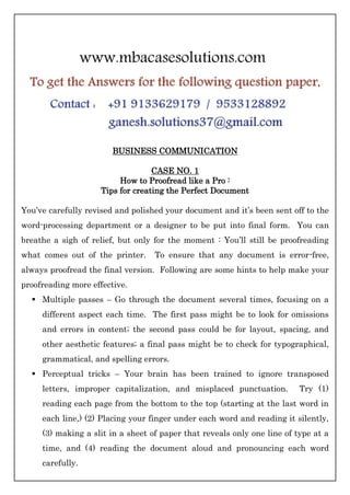 BUSINESS COMMUNICATION
CASE NO. 1
How to Proofread like a Pro :
Tips for creating the Perfect Document
You’ve carefully revised and polished your document and it’s been sent off to the
word-processing department or a designer to be put into final form. You can
breathe a sigh of relief, but only for the moment : You’ll still be proofreading
what comes out of the printer. To ensure that any document is error-free,
always proofread the final version. Following are some hints to help make your
proofreading more effective.
 Multiple passes – Go through the document several times, focusing on a
different aspect each time. The first pass might be to look for omissions
and errors in content; the second pass could be for layout, spacing, and
other aesthetic features; a final pass might be to check for typographical,
grammatical, and spelling errors.
 Perceptual tricks – Your brain has been trained to ignore transposed
letters, improper capitalization, and misplaced punctuation. Try (1)
reading each page from the bottom to the top (starting at the last word in
each line,) (2) Placing your finger under each word and reading it silently,
(3) making a slit in a sheet of paper that reveals only one line of type at a
time, and (4) reading the document aloud and pronouncing each word
carefully.
 