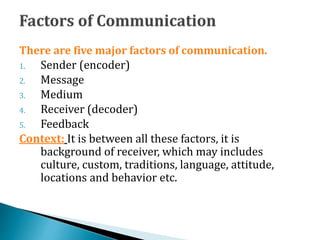 There are five major factors of communication.
1. Sender (encoder)
2. Message
3. Medium
4. Receiver (decoder)
5. Feedback
Context: It is between all these factors, it is
background of receiver, which may includes
culture, custom, traditions, language, attitude,
locations and behavior etc.
 