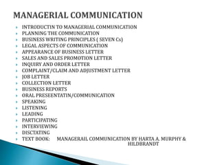  INTRODUCTIN TO MANAGERIAL COMMUNICATION
 PLANNING THE COMMUNICATION
 BUSINESS WRITING PRINCIPLES ( SEVEN Cs)
 LEGAL ASPECTS OF COMMUNICATION
 APPEARANCE OF BUSINESS LETTER
 SALES AND SALES PROMOTION LETTER
 INQUIRY AND ORDER LETTER
 COMPLAINT/CLAIM AND ADJUSTMENT LETTER
 JOB LETTER
 COLLECTION LETTER
 BUSINESS REPORTS
 ORAL PRESEENTATIN/COMMUNICATION
 SPEAKING
 LISTENING
 LEADING
 PARTICIPATING
 INTERVIEWING
 DISCTATING
 TEXT BOOK: MANAGERAIL COMMUNICATION BY HARTA A. MURPHY &
HILDBRANDT
 
