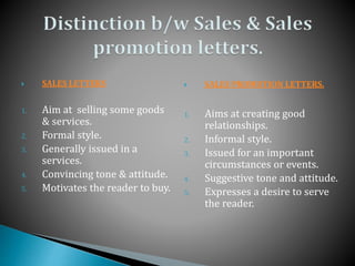 SALES LETTERS
1. Aim at selling some goods
& services.
2. Formal style.
3. Generally issued in a
services.
4. Convincing tone & attitude.
5. Motivates the reader to buy.
 SALES PROMOTION LETTERS.
1. Aims at creating good
relationships.
2. Informal style.
3. Issued for an important
circumstances or events.
4. Suggestive tone and attitude.
5. Expresses a desire to serve
the reader.
 