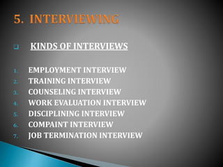  KINDS OF INTERVIEWS
1. EMPLOYMENT INTERVIEW
2. TRAINING INTERVIEW
3. COUNSELING INTERVIEW
4. WORK EVALUATION INTERVIEW
5. DISCIPLINING INTERVIEW
6. COMPAINT INTERVIEW
7. JOB TERMINATION INTERVIEW
 