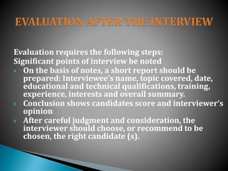 Evaluation requires the following steps:
Significant points of interview be noted
 On the basis of notes, a short report should be
prepared: Interviewee’s name, topic covered, date,
educational and technical qualifications, training,
experience, interests and overall summary.
 Conclusion shows candidates score and interviewer’s
opinion
 After careful judgment and consideration, the
interviewer should choose, or recommend to be
chosen, the right candidate (s).
 