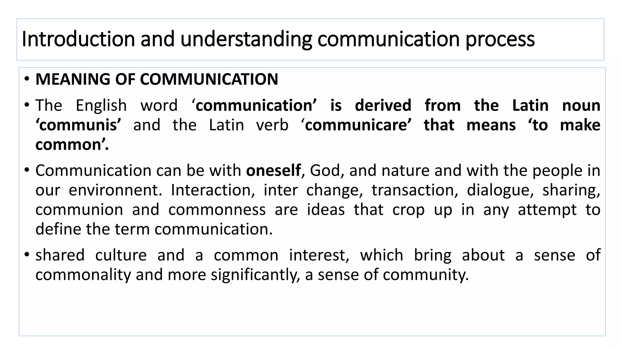 Introduction and understanding communication process
• MEANING OF COMMUNICATION
• The English word ‘communication’ is derived from the Latin noun
‘communis’ and the Latin verb ‘communicare’ that means ‘to make
common’.
• Communication can be with oneself, God, and nature and with the people in
our environnent. Interaction, inter change, transaction, dialogue, sharing,
communion and commonness are ideas that crop up in any attempt to
define the term communication.
• shared culture and a common interest, which bring about a sense of
commonality and more significantly, a sense of community.
 