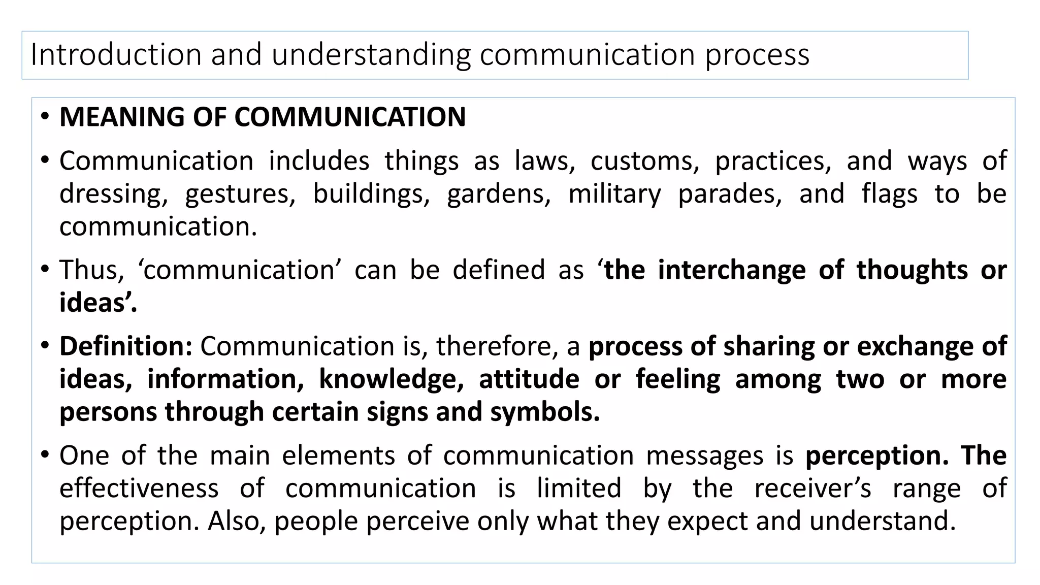 Introduction and understanding communication process
• MEANING OF COMMUNICATION
• Communication includes things as laws, customs, practices, and ways of
dressing, gestures, buildings, gardens, military parades, and flags to be
communication.
• Thus, ‘communication’ can be defined as ‘the interchange of thoughts or
ideas’.
• Definition: Communication is, therefore, a process of sharing or exchange of
ideas, information, knowledge, attitude or feeling among two or more
persons through certain signs and symbols.
• One of the main elements of communication messages is perception. The
effectiveness of communication is limited by the receiver’s range of
perception. Also, people perceive only what they expect and understand.
 