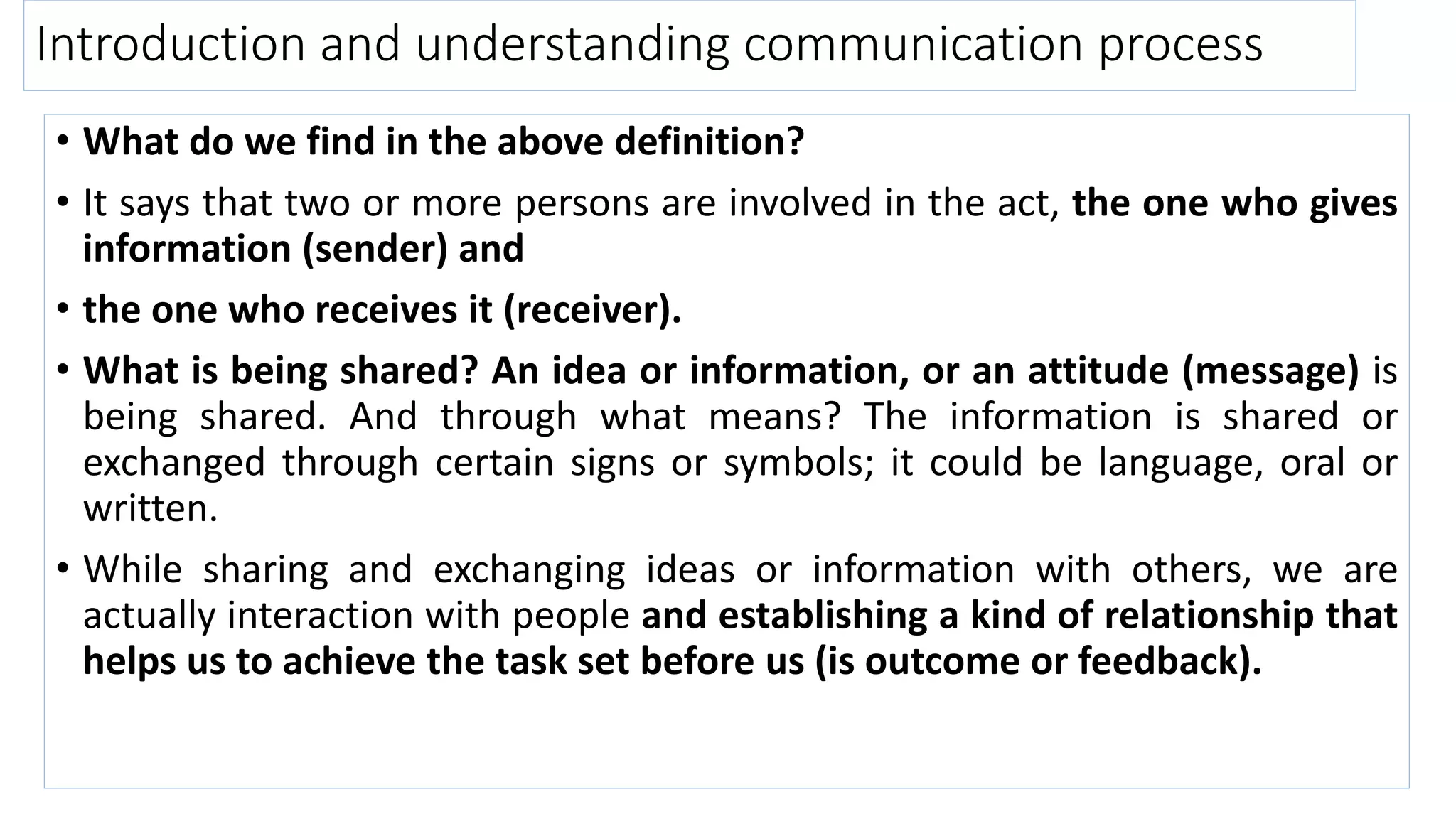 Introduction and understanding communication process
• What do we find in the above definition?
• It says that two or more persons are involved in the act, the one who gives
information (sender) and
• the one who receives it (receiver).
• What is being shared? An idea or information, or an attitude (message) is
being shared. And through what means? The information is shared or
exchanged through certain signs or symbols; it could be language, oral or
written.
• While sharing and exchanging ideas or information with others, we are
actually interaction with people and establishing a kind of relationship that
helps us to achieve the task set before us (is outcome or feedback).
 