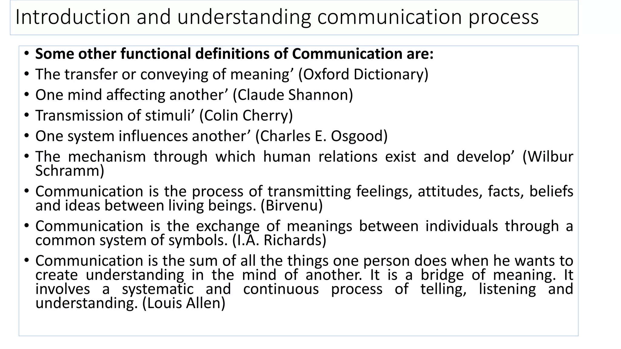 Introduction and understanding communication process
• Some other functional definitions of Communication are:
• The transfer or conveying of meaning’ (Oxford Dictionary)
• One mind affecting another’ (Claude Shannon)
• Transmission of stimuli’ (Colin Cherry)
• One system influences another’ (Charles E. Osgood)
• The mechanism through which human relations exist and develop’ (Wilbur
Schramm)
• Communication is the process of transmitting feelings, attitudes, facts, beliefs
and ideas between living beings. (Birvenu)
• Communication is the exchange of meanings between individuals through a
common system of symbols. (I.A. Richards)
• Communication is the sum of all the things one person does when he wants to
create understanding in the mind of another. It is a bridge of meaning. It
involves a systematic and continuous process of telling, listening and
understanding. (Louis Allen)
 