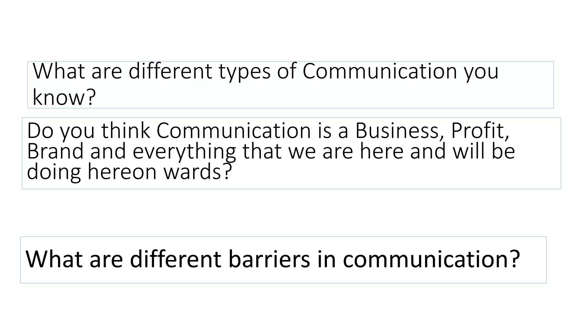 What are different types of Communication you
know?
Do you think Communication is a Business, Profit,
Brand and everything that we are here and will be
doing hereon wards?
What are different barriers in communication?
 