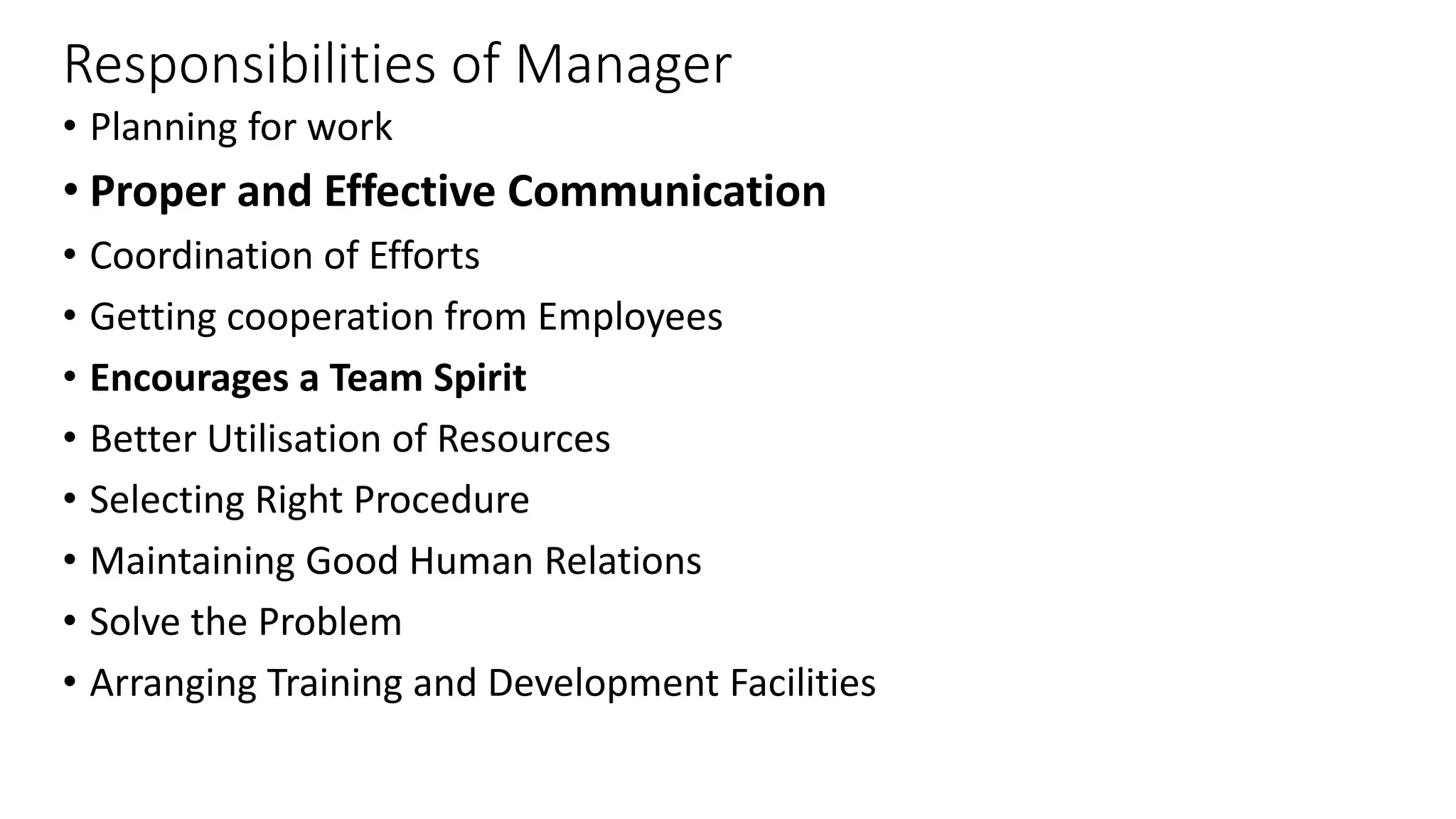 Responsibilities of Manager
• Planning for work
• Proper and Effective Communication
• Coordination of Efforts
• Getting cooperation from Employees
• Encourages a Team Spirit
• Better Utilisation of Resources
• Selecting Right Procedure
• Maintaining Good Human Relations
• Solve the Problem
• Arranging Training and Development Facilities
 