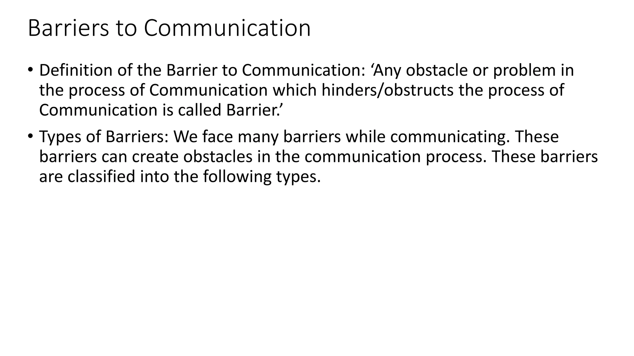 Barriers to Communication
• Definition of the Barrier to Communication: ‘Any obstacle or problem in
the process of Communication which hinders/obstructs the process of
Communication is called Barrier.’
• Types of Barriers: We face many barriers while communicating. These
barriers can create obstacles in the communication process. These barriers
are classified into the following types.
 