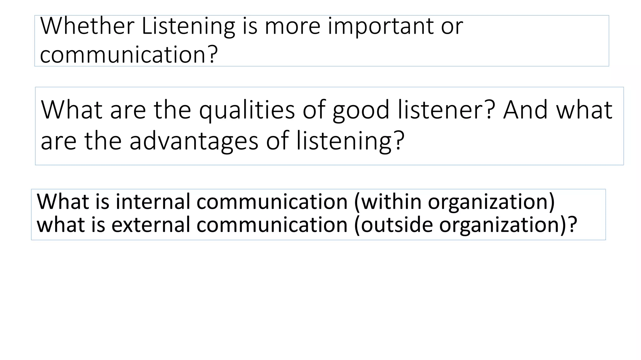 Whether Listening is more important or
communication?
What are the qualities of good listener? And what
are the advantages of listening?
What is internal communication (within organization)
what is external communication (outside organization)?
 