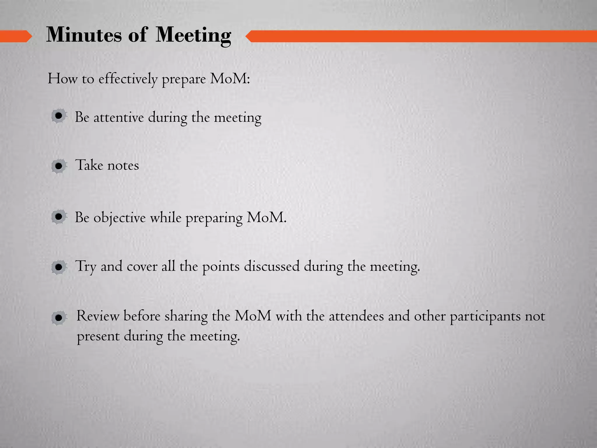 Minutes of Meeting
How to effectively prepare MoM:
Review before sharing the MoM with the attendees and other participants not
present during the meeting.
Be attentive during the meeting
Take notes
Be objective while preparing MoM.
Try and cover all the points discussed during the meeting.
 