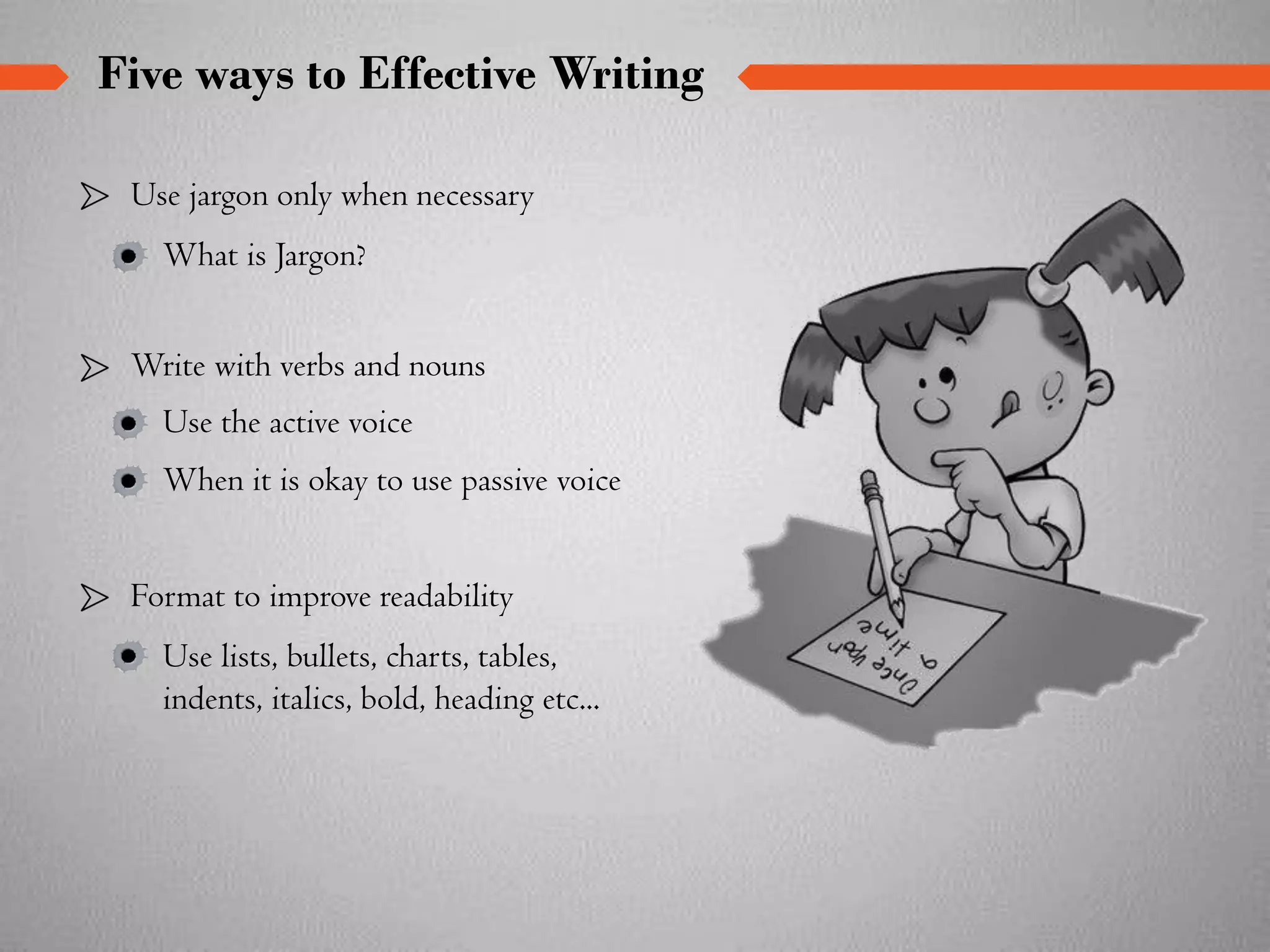 Use jargon only when necessary
What is Jargon?
Format to improve readability
Use lists, bullets, charts, tables,
indents, italics, bold, heading etc...
Write with verbs and nouns
Use the active voice
When it is okay to use passive voice
Five ways to Effective Writing
 
