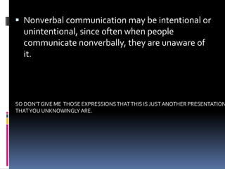  Nonverbal communication may be intentional or
unintentional, since often when people
communicate nonverbally, they are unaware of
it.
SO DON’T GIVE ME THOSE EXPRESSIONSTHATTHIS IS JUST ANOTHER PRESENTATION
THATYOU UNKNOWINGLY ARE.
 
