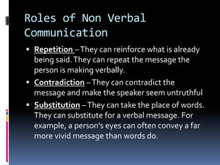 Roles of Non Verbal
Communication
 Repetition –They can reinforce what is already
being said.They can repeat the message the
person is making verbally.
 Contradiction –They can contradict the
message and make the speaker seem untruthful
 Substitution –They can take the place of words.
They can substitute for a verbal message. For
example, a person's eyes can often convey a far
more vivid message than words do.
 