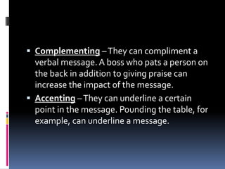  Complementing –They can compliment a
verbal message. A boss who pats a person on
the back in addition to giving praise can
increase the impact of the message.
 Accenting –They can underline a certain
point in the message. Pounding the table, for
example, can underline a message.
 