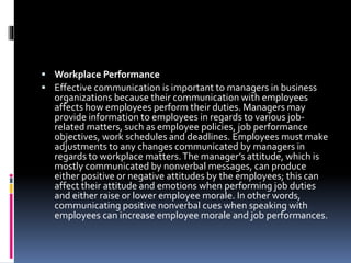  Workplace Performance
 Effective communication is important to managers in business
organizations because their communication with employees
affects how employees perform their duties. Managers may
provide information to employees in regards to various job-
related matters, such as employee policies, job performance
objectives, work schedules and deadlines. Employees must make
adjustments to any changes communicated by managers in
regards to workplace matters.The manager’s attitude, which is
mostly communicated by nonverbal messages, can produce
either positive or negative attitudes by the employees; this can
affect their attitude and emotions when performing job duties
and either raise or lower employee morale. In other words,
communicating positive nonverbal cues when speaking with
employees can increase employee morale and job performances.
 