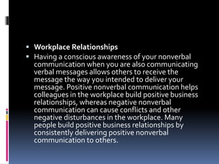  Workplace Relationships
 Having a conscious awareness of your nonverbal
communication when you are also communicating
verbal messages allows others to receive the
message the way you intended to deliver your
message. Positive nonverbal communication helps
colleagues in the workplace build positive business
relationships, whereas negative nonverbal
communication can cause conflicts and other
negative disturbances in the workplace. Many
people build positive business relationships by
consistently delivering positive nonverbal
communication to others.
 