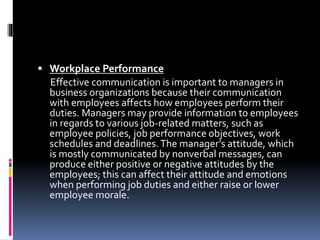  Workplace Performance
Effective communication is important to managers in
business organizations because their communication
with employees affects how employees perform their
duties. Managers may provide information to employees
in regards to various job-related matters, such as
employee policies, job performance objectives, work
schedules and deadlines.The manager’s attitude, which
is mostly communicated by nonverbal messages, can
produce either positive or negative attitudes by the
employees; this can affect their attitude and emotions
when performing job duties and either raise or lower
employee morale.
 