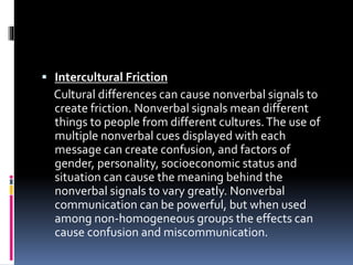  Intercultural Friction
Cultural differences can cause nonverbal signals to
create friction. Nonverbal signals mean different
things to people from different cultures.The use of
multiple nonverbal cues displayed with each
message can create confusion, and factors of
gender, personality, socioeconomic status and
situation can cause the meaning behind the
nonverbal signals to vary greatly. Nonverbal
communication can be powerful, but when used
among non-homogeneous groups the effects can
cause confusion and miscommunication.
 