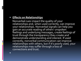  Effects on Relationships
Nonverbal cues impact the quality of your
relationships and, when used correctly, can improve
your relationships. Nonverbal signals can help you
gain an accurate reading of others' unspoken
feelings and underlying messages, create feelings of
trust through the transparency they create and
demonstrate understanding and interest. If used
correctly, nonverbal communication can improve
relationships with others, but if it's poorly used, your
relationships may suffer through a loss of
connections and trust.

 