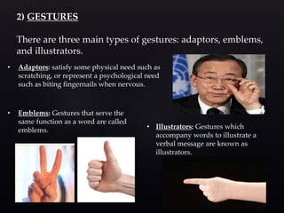 2) GESTURES
There are three main types of gestures: adaptors, emblems,
and illustrators.
• Adaptors: satisfy some physical need such as
scratching, or represent a psychological need
such as biting fingernails when nervous.
• Emblems: Gestures that serve the
same function as a word are called
emblems. • Illustrators: Gestures which
accompany words to illustrate a
verbal message are known as
illustrators.
 