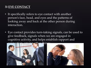 3) EYE CONTACT
• It specifically refers to eye contact with another
person’s face, head, and eyes and the patterns of
looking away and back at the other person during
interaction.
• Eye contact provides turn-taking signals, can be used to
give feedback, signals when we are engaged in
cognitive activity, and helps establish rapport and
connection, among other things.
 