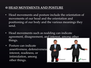 4) HEAD MOVEMENTS AND POSTURE
• Head movements and posture include the orientation of
movements of our head and the orientation and
positioning of our body and the various meanings they
send.
• Head movements such as nodding can indicate
agreement, disagreement, and interest, among other
things.
• Posture can indicate
assertiveness, defensiveness,
interest, readiness, or
intimidation, among
other things.
 
