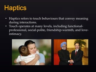 • Haptics refers to touch behaviours that convey meaning
during interactions.
• Touch operates at many levels, including functional-
professional, social-polite, friendship-warmth, and love-
intimacy.
 
