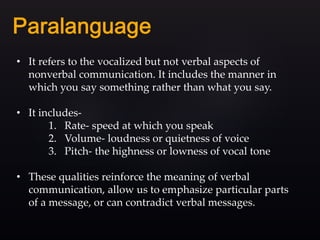 • It refers to the vocalized but not verbal aspects of
nonverbal communication. It includes the manner in
which you say something rather than what you say.
• It includes-
1. Rate- speed at which you speak
2. Volume- loudness or quietness of voice
3. Pitch- the highness or lowness of vocal tone
• These qualities reinforce the meaning of verbal
communication, allow us to emphasize particular parts
of a message, or can contradict verbal messages.
 