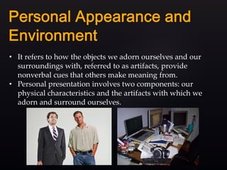 • It refers to how the objects we adorn ourselves and our
surroundings with, referred to as artifacts, provide
nonverbal cues that others make meaning from.
• Personal presentation involves two components: our
physical characteristics and the artifacts with which we
adorn and surround ourselves.
 