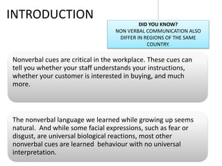 INTRODUCTION
Nonverbal cues are critical in the workplace. These cues can
tell you whether your staff understands your instructions,
whether your customer is interested in buying, and much
more.
The nonverbal language we learned while growing up seems
natural. And while some facial expressions, such as fear or
disgust, are universal biological reactions, most other
nonverbal cues are learned behaviour with no universal
interpretation.
DID YOU KNOW?
NON VERBAL COMMUNICATION ALSO
DIFFER IN REGIONS OF THE SAME
COUNTRY.
 